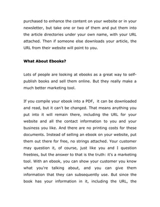 purchased to enhance the content on your website or in your
newsletter, but take one or two of them and put them into
the article directories under your own name, with your URL
attached. Then if someone else downloads your article, the
URL from their website will point to you.
What About Ebooks?
Lots of people are looking at ebooks as a great way to self-
publish books and sell them online. But they really make a
much better marketing tool.
If you compile your ebook into a PDF, it can be downloaded
and read, but it can't be changed. That means anything you
put into it will remain there, including the URL for your
website and all the contact information to you and your
business you like. And there are no printing costs for these
documents. Instead of selling an ebook on your website, put
them out there for free, no strings attached. Your customer
may question it, of course, just like you and I question
freebies, but the answer to that is the truth: it's a marketing
tool. With an ebook, you can show your customer you know
what you're talking about, and you can give them
information that they can subsequently use. But since the
book has your information in it, including the URL, the
 