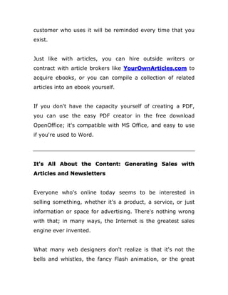customer who uses it will be reminded every time that you
exist.
Just like with articles, you can hire outside writers or
contract with article brokers like YourOwnArticles.com to
acquire ebooks, or you can compile a collection of related
articles into an ebook yourself.
If you don't have the capacity yourself of creating a PDF,
you can use the easy PDF creator in the free download
OpenOffice; it's compatible with MS Office, and easy to use
if you're used to Word.
It's All About the Content: Generating Sales with
Articles and Newsletters
Everyone who's online today seems to be interested in
selling something, whether it's a product, a service, or just
information or space for advertising. There's nothing wrong
with that; in many ways, the Internet is the greatest sales
engine ever invented.
What many web designers don't realize is that it's not the
bells and whistles, the fancy Flash animation, or the great
 