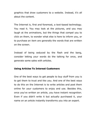 graphics that draw customers to a website. Instead, it's all
about the content.
The Internet is, first and foremost, a text-based technology.
You read it. You may look at the pictures, and you may
laugh at the animations, but the things that compel you to
click on them, to wonder what else is here to inform you, or
to purchase an item are generally the words that are written
on the screen.
Instead of being seduced by the flash and the bang,
consider letting your words do the talking for once, and
generate some sales with articles.
Using Articles To Interest Customers
One of the best ways to get people to buy stuff from you is
to get them to trust and like you. And one of the best ways
to do this on the Internet is to write articles and post them
online for your customers to enjoy and use. Besides this,
once you've written an article, you have instant recognition.
Even if you didn't write it but actually purchased it, your
name on an article instantly transforms you into an expert.
 