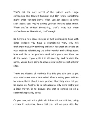 That's not the only secret of the written word. Large
companies like Hewlett-Packard and IBM know something
many small vendors don't: when you get people to write
stuff about you, you're giving yourself instant sales mojo.
When you've written something, that's nice; but when
you've been written about, that's magic.
So here's a new idea: instead of just exchanging links with
other vendors you have a relationship with, why not
exchange mutually-admiring articles? You post an article on
your website referencing the other vendor and talking about
how well his or her products work with yours, and they can
do the same. If you write it in all sincerity, and he does the
same, you're both going to drive extra traffic to each others'
sites.
There are dozens of methods like this you can use to get
your customers more interested. One is using your articles
to inform them about a new product that they may not yet
be aware of. Another is to talk about a nifty item that's just
a slow mover, or to discuss one that is coming up on a
seasonal popularity boost.
Or you can just write plain old informational articles, being
certain to reference items that you sell on your site. For
 