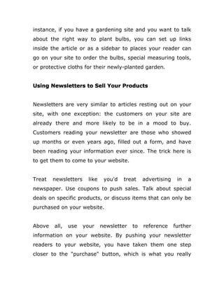 instance, if you have a gardening site and you want to talk
about the right way to plant bulbs, you can set up links
inside the article or as a sidebar to places your reader can
go on your site to order the bulbs, special measuring tools,
or protective cloths for their newly-planted garden.
Using Newsletters to Sell Your Products
Newsletters are very similar to articles resting out on your
site, with one exception: the customers on your site are
already there and more likely to be in a mood to buy.
Customers reading your newsletter are those who showed
up months or even years ago, filled out a form, and have
been reading your information ever since. The trick here is
to get them to come to your website.
Treat newsletters like you'd treat advertising in a
newspaper. Use coupons to push sales. Talk about special
deals on specific products, or discuss items that can only be
purchased on your website.
Above all, use your newsletter to reference further
information on your website. By pushing your newsletter
readers to your website, you have taken them one step
closer to the "purchase" button, which is what you really
 