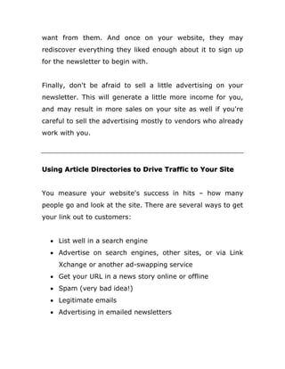 want from them. And once on your website, they may
rediscover everything they liked enough about it to sign up
for the newsletter to begin with.
Finally, don't be afraid to sell a little advertising on your
newsletter. This will generate a little more income for you,
and may result in more sales on your site as well if you're
careful to sell the advertising mostly to vendors who already
work with you.
Using Article Directories to Drive Traffic to Your Site
You measure your website's success in hits – how many
people go and look at the site. There are several ways to get
your link out to customers:
 List well in a search engine
 Advertise on search engines, other sites, or via Link
Xchange or another ad-swapping service
 Get your URL in a news story online or offline
 Spam (very bad idea!)
 Legitimate emails
 Advertising in emailed newsletters
 