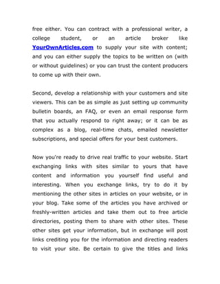 free either. You can contract with a professional writer, a
college student, or an article broker like
YourOwnArticles.com to supply your site with content;
and you can either supply the topics to be written on (with
or without guidelines) or you can trust the content producers
to come up with their own.
Second, develop a relationship with your customers and site
viewers. This can be as simple as just setting up community
bulletin boards, an FAQ, or even an email response form
that you actually respond to right away; or it can be as
complex as a blog, real-time chats, emailed newsletter
subscriptions, and special offers for your best customers.
Now you're ready to drive real traffic to your website. Start
exchanging links with sites similar to yours that have
content and information you yourself find useful and
interesting. When you exchange links, try to do it by
mentioning the other sites in articles on your website, or in
your blog. Take some of the articles you have archived or
freshly-written articles and take them out to free article
directories, posting them to share with other sites. These
other sites get your information, but in exchange will post
links crediting you for the information and directing readers
to visit your site. Be certain to give the titles and links
 