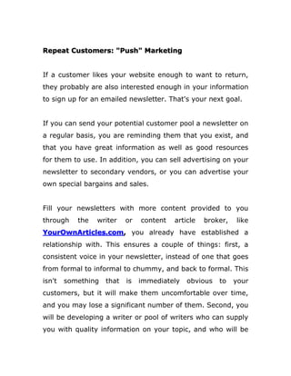 Repeat Customers: "Push" Marketing
If a customer likes your website enough to want to return,
they probably are also interested enough in your information
to sign up for an emailed newsletter. That's your next goal.
If you can send your potential customer pool a newsletter on
a regular basis, you are reminding them that you exist, and
that you have great information as well as good resources
for them to use. In addition, you can sell advertising on your
newsletter to secondary vendors, or you can advertise your
own special bargains and sales.
Fill your newsletters with more content provided to you
through the writer or content article broker, like
YourOwnArticles.com, you already have established a
relationship with. This ensures a couple of things: first, a
consistent voice in your newsletter, instead of one that goes
from formal to informal to chummy, and back to formal. This
isn't something that is immediately obvious to your
customers, but it will make them uncomfortable over time,
and you may lose a significant number of them. Second, you
will be developing a writer or pool of writers who can supply
you with quality information on your topic, and who will be
 
