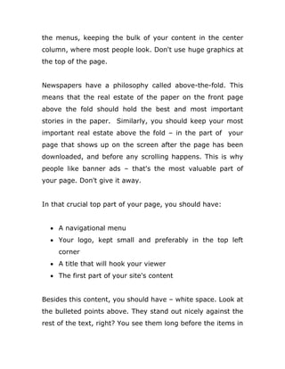 the menus, keeping the bulk of your content in the center
column, where most people look. Don't use huge graphics at
the top of the page.
Newspapers have a philosophy called above-the-fold. This
means that the real estate of the paper on the front page
above the fold should hold the best and most important
stories in the paper. Similarly, you should keep your most
important real estate above the fold – in the part of your
page that shows up on the screen after the page has been
downloaded, and before any scrolling happens. This is why
people like banner ads – that's the most valuable part of
your page. Don't give it away.
In that crucial top part of your page, you should have:
 A navigational menu
 Your logo, kept small and preferably in the top left
corner
 A title that will hook your viewer
 The first part of your site's content
Besides this content, you should have – white space. Look at
the bulleted points above. They stand out nicely against the
rest of the text, right? You see them long before the items in
 