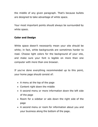 the middle of any given paragraph. That's because bullets
are designed to take advantage of white space.
Your most important points should always be surrounded by
white space.
Color and Design
White space doesn't necessarily mean your site should be
white; in fact, white backgrounds are sometimes harder to
read. Choose light colors for the background of your site,
and make sure your font is legible on more than one
computer with more than one browser.
If you've done everything recommended up to this point,
your home page should consist of:
 A menu at the top of the page
 Content right down the middle
 A second menu or more information down the left side
of the page
 Room for a sidebar or ads down the right side of the
page
 A second menu or room for information about you and
your business along the bottom of the page.
 