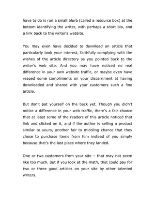 have to do is run a small blurb (called a resource box) at the
bottom identifying the writer, with perhaps a short bio, and
a link back to the writer's website.
You may even have decided to download an article that
particularly took your interest, faithfully complying with the
wishes of the article directory as you pointed back to the
writer's web site. And you may have noticed no real
difference in your own website traffic, or maybe even have
reaped some compliments on your discernment at having
downloaded and shared with your customers such a fine
article.
But don't pat yourself on the back yet. Though you didn't
notice a difference in your web traffic, there's a fair chance
that at least some of the readers of this article noticed that
link and clicked on it, and if the author is selling a product
similar to yours, another fair to middling chance that they
chose to purchase items from him instead of you simply
because that's the last place where they landed.
One or two customers from your site – that may not seem
like too much. But if you look at the math, that could pay for
two or three good articles on your site by other talented
writers.
 