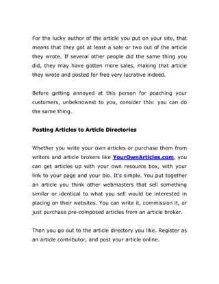 For the lucky author of the article you put on your site, that
means that they got at least a sale or two out of the article
they wrote. If several other people did the same thing you
did, they may have gotten more sales, making that article
they wrote and posted for free very lucrative indeed.
Before getting annoyed at this person for poaching your
customers, unbeknownst to you, consider this: you can do
the same thing.
Posting Articles to Article Directories
Whether you write your own articles or purchase them from
writers and article brokers like YourOwnArticles.com, you
can get articles up with your own resource box, with your
link to your page and your bio. It's simple. You put together
an article you think other webmasters that sell something
similar or identical to what you sell would be interested in
placing on their websites. You can write it, commission it, or
just purchase pre-composed articles from an article broker.
Then you go out to the article directory you like. Register as
an article contributor, and post your article online.
 