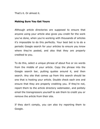 That's it. Or almost it.
Making Sure You Get Yours
Although article directories are supposed to ensure that
anyone using your article also gives you credit for the work
you've done, when you're working with thousands of articles
it's impossible to do this perfectly. Your best bet is to do a
periodic Google search for your articles to ensure you know
where they're posted, and also that they are properly
credited to you.
To do this, select a unique phrase of about five or six words
from the middle of your article. Copy the phrase into the
Google search bar, putting quotes around it, and then
search. Any site that comes up from this search should be
one that is hosting your article. Double check each one and
ensure that they are properly crediting you. If they're not,
report them to the article directory webmaster, and politely
email the transgressors yourself to ask them to credit you or
remove the article from their site.
If they don't comply, you can also try reporting them to
Google.
 