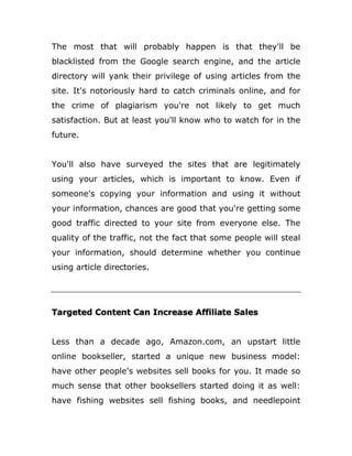 The most that will probably happen is that they'll be
blacklisted from the Google search engine, and the article
directory will yank their privilege of using articles from the
site. It's notoriously hard to catch criminals online, and for
the crime of plagiarism you're not likely to get much
satisfaction. But at least you'll know who to watch for in the
future.
You'll also have surveyed the sites that are legitimately
using your articles, which is important to know. Even if
someone's copying your information and using it without
your information, chances are good that you're getting some
good traffic directed to your site from everyone else. The
quality of the traffic, not the fact that some people will steal
your information, should determine whether you continue
using article directories.
Targeted Content Can Increase Affiliate Sales
Less than a decade ago, Amazon.com, an upstart little
online bookseller, started a unique new business model:
have other people's websites sell books for you. It made so
much sense that other booksellers started doing it as well:
have fishing websites sell fishing books, and needlepoint
 