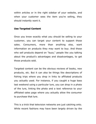 within articles or in the right sidebar of your website, and
when your customer sees the item you're selling, they
should instantly want it.
Use Targeted Content
Once you know exactly what you should be selling to your
customer, you can target your content to support those
sales. Consumers, more than anything else, want
information on products they may want to buy. And those
who sell products depend on "buzz," people like you talking
about the product's advantages and disadvantages, to get
those products sold.
Targeted content can be the obvious reviews of books, new
products, etc. But it can also be things like descriptions of
fishing trips where you drop in links to affiliated products
you actually used. For instance, if you caught a huge bass
last weekend using a particular lure, you can drop in a photo
of the lure, linking the photo and a text reference to your
affiliated sales page where you actually allow the consumer
to purchase that lure.
This is a trick that television networks are just catching onto.
While recent fashions may have been largely driven by the
 