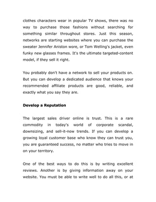 clothes characters wear in popular TV shows, there was no
way to purchase those fashions without searching for
something similar throughout stores. Just this season,
networks are starting websites where you can purchase the
sweater Jennifer Aniston wore, or Tom Welling's jacket, even
funky new glasses frames. It's the ultimate targeted-content
model, if they sell it right.
You probably don't have a network to sell your products on.
But you can develop a dedicated audience that knows your
recommended affiliate products are good, reliable, and
exactly what you say they are.
Develop a Reputation
The largest sales driver online is trust. This is a rare
commodity in today's world of corporate scandal,
downsizing, and sell-it-now trends. If you can develop a
growing loyal customer base who know they can trust you,
you are guaranteed success, no matter who tries to move in
on your territory.
One of the best ways to do this is by writing excellent
reviews. Another is by giving information away on your
website. You must be able to write well to do all this, or at
 