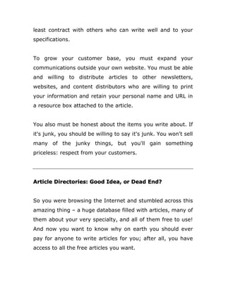 least contract with others who can write well and to your
specifications.
To grow your customer base, you must expand your
communications outside your own website. You must be able
and willing to distribute articles to other newsletters,
websites, and content distributors who are willing to print
your information and retain your personal name and URL in
a resource box attached to the article.
You also must be honest about the items you write about. If
it's junk, you should be willing to say it's junk. You won't sell
many of the junky things, but you'll gain something
priceless: respect from your customers.
Article Directories: Good Idea, or Dead End?
So you were browsing the Internet and stumbled across this
amazing thing – a huge database filled with articles, many of
them about your very specialty, and all of them free to use!
And now you want to know why on earth you should ever
pay for anyone to write articles for you; after all, you have
access to all the free articles you want.
 