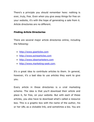 There's a principle you should remember here: nothing is
ever, truly, free. Even when you give away things for free on
your website, it's with the hope of generating a sale from it.
Article directories are no different.
Finding Article Directories
There are several major article directories online, including
the following:
 http://www.goarticles.com
 http://www.ezinearticles.com
 http://www.ideamarketers.com
 http://www.marketing-seek.com.
It's a great idea to contribute articles to them. In general,
however, it's a bad idea to use articles they want to give
you.
Every article in these directories is a viral marketing
scheme. The idea is that you'll download their article and
place it, for free, on your website. But with each of these
articles, you also have to download what's called a resource
box. This is a graphic box with the name of the author, his
or her URL as a clickable link, and sometimes a bio. You are
 