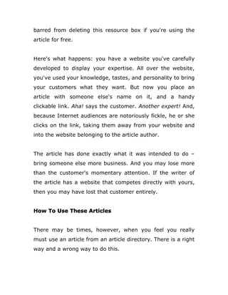 barred from deleting this resource box if you're using the
article for free.
Here's what happens: you have a website you've carefully
developed to display your expertise. All over the website,
you've used your knowledge, tastes, and personality to bring
your customers what they want. But now you place an
article with someone else's name on it, and a handy
clickable link. Aha! says the customer. Another expert! And,
because Internet audiences are notoriously fickle, he or she
clicks on the link, taking them away from your website and
into the website belonging to the article author.
The article has done exactly what it was intended to do –
bring someone else more business. And you may lose more
than the customer's momentary attention. If the writer of
the article has a website that competes directly with yours,
then you may have lost that customer entirely.
How To Use These Articles
There may be times, however, when you feel you really
must use an article from an article directory. There is a right
way and a wrong way to do this.
 