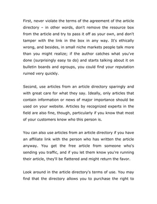 First, never violate the terms of the agreement of the article
directory – in other words, don't remove the resource box
from the article and try to pass it off as your own, and don't
tamper with the link in the box in any way. It's ethically
wrong, and besides, in small niche markets people talk more
than you might realize; if the author catches what you've
done (surprisingly easy to do) and starts talking about it on
bulletin boards and egroups, you could find your reputation
ruined very quickly.
Second, use articles from an article directory sparingly and
with great care for what they say. Ideally, only articles that
contain information or news of major importance should be
used on your website. Articles by recognized experts in the
field are also fine, though, particularly if you know that most
of your customers know who this person is.
You can also use articles from an article directory if you have
an affiliate link with the person who has written the article
anyway. You get the free article from someone who's
sending you traffic, and if you let them know you're running
their article, they'll be flattered and might return the favor.
Look around in the article directory's terms of use. You may
find that the directory allows you to purchase the right to
 