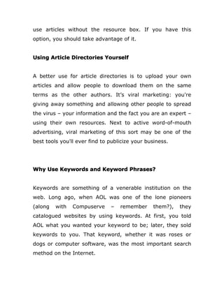 use articles without the resource box. If you have this
option, you should take advantage of it.
Using Article Directories Yourself
A better use for article directories is to upload your own
articles and allow people to download them on the same
terms as the other authors. It’s viral marketing: you're
giving away something and allowing other people to spread
the virus – your information and the fact you are an expert –
using their own resources. Next to active word-of-mouth
advertising, viral marketing of this sort may be one of the
best tools you'll ever find to publicize your business.
Why Use Keywords and Keyword Phrases?
Keywords are something of a venerable institution on the
web. Long ago, when AOL was one of the lone pioneers
(along with Compuserve – remember them?), they
catalogued websites by using keywords. At first, you told
AOL what you wanted your keyword to be; later, they sold
keywords to you. That keyword, whether it was roses or
dogs or computer software, was the most important search
method on the Internet.
 