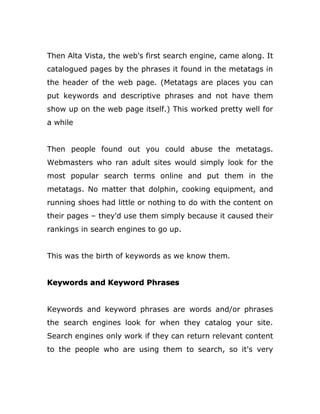 Then Alta Vista, the web's first search engine, came along. It
catalogued pages by the phrases it found in the metatags in
the header of the web page. (Metatags are places you can
put keywords and descriptive phrases and not have them
show up on the web page itself.) This worked pretty well for
a while
Then people found out you could abuse the metatags.
Webmasters who ran adult sites would simply look for the
most popular search terms online and put them in the
metatags. No matter that dolphin, cooking equipment, and
running shoes had little or nothing to do with the content on
their pages – they'd use them simply because it caused their
rankings in search engines to go up.
This was the birth of keywords as we know them.
Keywords and Keyword Phrases
Keywords and keyword phrases are words and/or phrases
the search engines look for when they catalog your site.
Search engines only work if they can return relevant content
to the people who are using them to search, so it's very
 