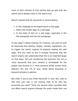 much in their interest to find articles that go well with the
search terms people insert in the search box.
Search engines look for keywords in several places:
 In the metatags at the beginning of a web page
 Within the header tags of a web page
 In the body of text on a web page, especially in the
first paragraph and the last paragraph
If your page is about cooking, for instance, you want to look
for keywords like cooking, recipes, utensils, ingredients, etc.
to trigger the search engines to properly catalog the web
page. And you want to put in enough keywords that the
search engine will understand that this is an important page
on that topic, not just mentioning the keyword; yet not so
many keywords that your content is unreadable for the
people who browse to it. Most keyword article writers think
between 3% and 7% of your words being keywords or
keyword phrases is optimal.
But what if you've put these keywords in your site, only to
find that your site is not ranking high at all with the
keywords you want? There are several other variables that
can affect search engines (though the exact recipe they use
 
