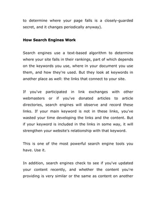 to determine where your page falls is a closely-guarded
secret, and it changes periodically anyway).
How Search Engines Work
Search engines use a text-based algorithm to determine
where your site falls in their rankings, part of which depends
on the keywords you use, where in your document you use
them, and how they're used. But they look at keywords in
another place as well: the links that connect to your site.
If you've participated in link exchanges with other
webmasters or if you've donated articles to article
directories, search engines will observe and record these
links. If your main keyword is not in these links, you've
wasted your time developing the links and the content. But
if your keyword is included in the links in some way, it will
strengthen your website's relationship with that keyword.
This is one of the most powerful search engine tools you
have. Use it.
In addition, search engines check to see if you've updated
your content recently, and whether the content you're
providing is very similar or the same as content on another
 