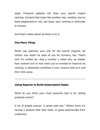 page. Frequent updates will raise your search engine
ranking. Content that looks like another site, whether you've
been plagiarized or not, can lower your ranking or eliminate
it entirely.
And that's really about all there is to it.
One More Thing
When you optimize your site for the search engines, be
certain you retain its ease of use for humans, too. That's
who it's written for. And a number 1 rated site, no matter
how content-rich or how hard you've worked to improve its
ranking, is absolutely worthless if your viewers look at it and
then click away.
Using Reports to Build Subscription Rates
What do you think your most powerful tool is for selling
products online?
A lot of people answer "a great web site." Others think it's
having a product that sells itself, or good testimonials from
customers.
 