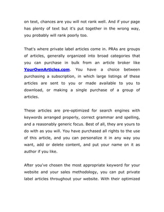 on text, chances are you will not rank well. And if your page
has plenty of text but it's put together in the wrong way,
you probably will rank poorly too.
That's where private label articles come in. PRAs are groups
of articles, generally organized into broad categories that
you can purchase in bulk from an article broker like
YourOwnArticles.com. You have a choice between
purchasing a subscription, in which large listings of these
articles are sent to you or made available to you to
download, or making a single purchase of a group of
articles.
These articles are pre-optimized for search engines with
keywords arranged properly, correct grammar and spelling,
and a reasonably generic focus. Best of all, they are yours to
do with as you will. You have purchased all rights to the use
of this article, and you can personalize it in any way you
want, add or delete content, and put your name on it as
author if you like.
After you've chosen the most appropriate keyword for your
website and your sales methodology, you can put private
label articles throughout your website. With their optimized
 