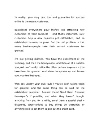 In reality, your very best tool and guarantee for success
online is the repeat customer.
Businesses everywhere pour money into attracting new
customers to their business – and that's important. New
customers help a new business get established, and an
established business to grow. But the real problem is that
many businesspeople take their current customers for
granted.
It's like getting married. You have the excitement of the
wedding, and then the honeymoon, and then all of a sudden
you just don't really notice the other partner anymore – you
take them for granted. And when the spouse up and leaves
you, you feel betrayed.
Well, it's usually your own fault if you've been taking them
for granted. And the same thing can be said for the
established customer. Reward them! Send them frequent
thank-you's if possible, and when they haven't bought
anything from you for a while, send them a special deal –
discounts, opportunities to buy things on clearance, or
anything else to get them to pull out the credit card.
 