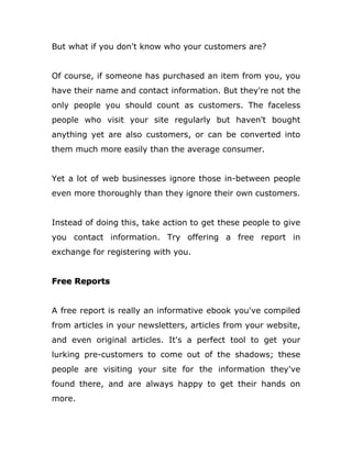 But what if you don't know who your customers are?
Of course, if someone has purchased an item from you, you
have their name and contact information. But they're not the
only people you should count as customers. The faceless
people who visit your site regularly but haven't bought
anything yet are also customers, or can be converted into
them much more easily than the average consumer.
Yet a lot of web businesses ignore those in-between people
even more thoroughly than they ignore their own customers.
Instead of doing this, take action to get these people to give
you contact information. Try offering a free report in
exchange for registering with you.
Free Reports
A free report is really an informative ebook you've compiled
from articles in your newsletters, articles from your website,
and even original articles. It's a perfect tool to get your
lurking pre-customers to come out of the shadows; these
people are visiting your site for the information they've
found there, and are always happy to get their hands on
more.
 