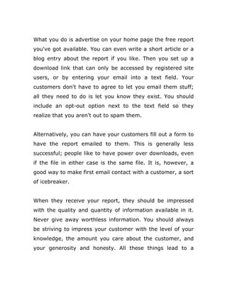 What you do is advertise on your home page the free report
you've got available. You can even write a short article or a
blog entry about the report if you like. Then you set up a
download link that can only be accessed by registered site
users, or by entering your email into a text field. Your
customers don't have to agree to let you email them stuff;
all they need to do is let you know they exist. You should
include an opt-out option next to the text field so they
realize that you aren't out to spam them.
Alternatively, you can have your customers fill out a form to
have the report emailed to them. This is generally less
successful; people like to have power over downloads, even
if the file in either case is the same file. It is, however, a
good way to make first email contact with a customer, a sort
of icebreaker.
When they receive your report, they should be impressed
with the quality and quantity of information available in it.
Never give away worthless information. You should always
be striving to impress your customer with the level of your
knowledge, the amount you care about the customer, and
your generosity and honesty. All these things lead to a
 