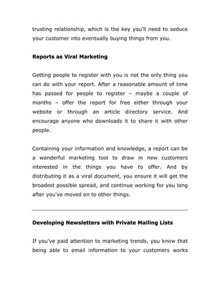trusting relationship, which is the key you'll need to seduce
your customer into eventually buying things from you.
Reports as Viral Marketing
Getting people to register with you is not the only thing you
can do with your report. After a reasonable amount of time
has passed for people to register – maybe a couple of
months – offer the report for free either through your
website or through an article directory service. And
encourage anyone who downloads it to share it with other
people.
Containing your information and knowledge, a report can be
a wonderful marketing tool to draw in new customers
interested in the things you have to offer. And by
distributing it as a viral document, you ensure it will get the
broadest possible spread, and continue working for you long
after you've moved on to other things.
Developing Newsletters with Private Mailing Lists
If you've paid attention to marketing trends, you know that
being able to email information to your customers works
 