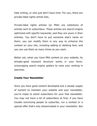 hate writing, or who just don't have time. For you, there are
private-label rights article lists,
Private-label rights articles (or PRA) are collections of
articles sent to subscribers. These articles are search-engine
optimized with specific keywords, and they are yours in their
entirety. You don't have to put someone else's name on
them; you can modify them in any way to enhance the
content on your site, including adding or deleting text; and
you can use them as many times as you want.
Better yet, when you have PRA content on your website, its
already-good keyword structure works in your favor,
encouraging search engine spiders to raise your ranking in
searches.
Create Your Newsletter
Once you have good content developed and a steady supply
of content to maintain your website and your newsletter,
you're ready to solicit subscribers for your free newsletter.
You may not have a lot of subscribers at first; if you have
trouble convincing people to subscribe, run a contest or a
special offer that's only disseminated in your newsletter. But
 