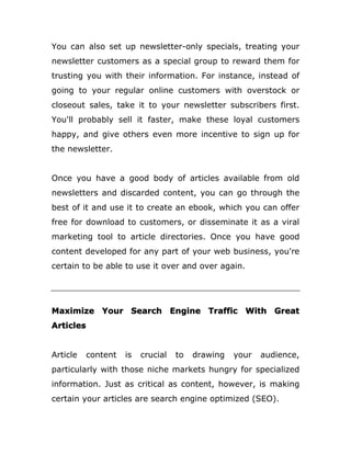 You can also set up newsletter-only specials, treating your
newsletter customers as a special group to reward them for
trusting you with their information. For instance, instead of
going to your regular online customers with overstock or
closeout sales, take it to your newsletter subscribers first.
You'll probably sell it faster, make these loyal customers
happy, and give others even more incentive to sign up for
the newsletter.
Once you have a good body of articles available from old
newsletters and discarded content, you can go through the
best of it and use it to create an ebook, which you can offer
free for download to customers, or disseminate it as a viral
marketing tool to article directories. Once you have good
content developed for any part of your web business, you're
certain to be able to use it over and over again.
Maximize Your Search Engine Traffic With Great
Articles
Article content is crucial to drawing your audience,
particularly with those niche markets hungry for specialized
information. Just as critical as content, however, is making
certain your articles are search engine optimized (SEO).
 