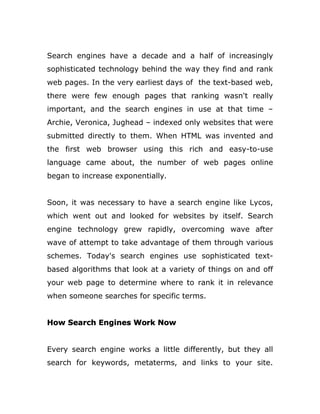 Search engines have a decade and a half of increasingly
sophisticated technology behind the way they find and rank
web pages. In the very earliest days of the text-based web,
there were few enough pages that ranking wasn't really
important, and the search engines in use at that time –
Archie, Veronica, Jughead – indexed only websites that were
submitted directly to them. When HTML was invented and
the first web browser using this rich and easy-to-use
language came about, the number of web pages online
began to increase exponentially.
Soon, it was necessary to have a search engine like Lycos,
which went out and looked for websites by itself. Search
engine technology grew rapidly, overcoming wave after
wave of attempt to take advantage of them through various
schemes. Today's search engines use sophisticated text-
based algorithms that look at a variety of things on and off
your web page to determine where to rank it in relevance
when someone searches for specific terms.
How Search Engines Work Now
Every search engine works a little differently, but they all
search for keywords, metaterms, and links to your site.
 