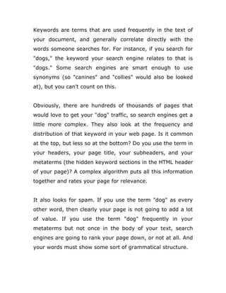Keywords are terms that are used frequently in the text of
your document, and generally correlate directly with the
words someone searches for. For instance, if you search for
"dogs," the keyword your search engine relates to that is
"dogs." Some search engines are smart enough to use
synonyms (so "canines" and "collies" would also be looked
at), but you can't count on this.
Obviously, there are hundreds of thousands of pages that
would love to get your "dog" traffic, so search engines get a
little more complex. They also look at the frequency and
distribution of that keyword in your web page. Is it common
at the top, but less so at the bottom? Do you use the term in
your headers, your page title, your subheaders, and your
metaterms (the hidden keyword sections in the HTML header
of your page)? A complex algorithm puts all this information
together and rates your page for relevance.
It also looks for spam. If you use the term "dog" as every
other word, then clearly your page is not going to add a lot
of value. If you use the term "dog" frequently in your
metaterms but not once in the body of your text, search
engines are going to rank your page down, or not at all. And
your words must show some sort of grammatical structure.
 