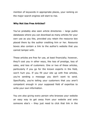 mention of keywords in appropriate places, your ranking on
the major search engines will start to rise.
Why Not Use Free Articles?
You've probably also seen article directories – large public
databases where you can download as many articles for your
own use as you like, provided you retain the resource box
placed there by the author crediting him or her. Resource
boxes also contain a link to the author's website that you
cannot tamper with.
These articles are free for use, at least financially; however,
they'll cost you in other ways, like loss of prestige, loss of
sales, and loss of customers. One or two of these articles,
particularly if you go for the known experts in the field,
won't hurt you. If you fill your site up with free articles,
you're sending a message you don't want to send.
Specifically, you're telling your customers that you aren't
competent enough in your supposed field of expertise to
write your own information.
You are also giving every person who browses your website
an easy way to get away from your website and onto
someone else's – they just need to click that link in the
 