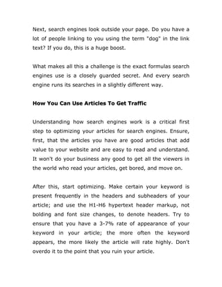 Next, search engines look outside your page. Do you have a
lot of people linking to you using the term "dog" in the link
text? If you do, this is a huge boost.
What makes all this a challenge is the exact formulas search
engines use is a closely guarded secret. And every search
engine runs its searches in a slightly different way.
How You Can Use Articles To Get Traffic
Understanding how search engines work is a critical first
step to optimizing your articles for search engines. Ensure,
first, that the articles you have are good articles that add
value to your website and are easy to read and understand.
It won't do your business any good to get all the viewers in
the world who read your articles, get bored, and move on.
After this, start optimizing. Make certain your keyword is
present frequently in the headers and subheaders of your
article; and use the H1-H6 hypertext header markup, not
bolding and font size changes, to denote headers. Try to
ensure that you have a 3-7% rate of appearance of your
keyword in your article; the more often the keyword
appears, the more likely the article will rate highly. Don't
overdo it to the point that you ruin your article.
 