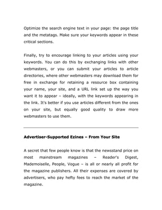 Optimize the search engine text in your page: the page title
and the metatags. Make sure your keywords appear in these
critical sections.
Finally, try to encourage linking to your articles using your
keywords. You can do this by exchanging links with other
webmasters, or you can submit your articles to article
directories, where other webmasters may download them for
free in exchange for retaining a resource box containing
your name, your site, and a URL link set up the way you
want it to appear – ideally, with the keywords appearing in
the link. It's better if you use articles different from the ones
on your site, but equally good quality to draw more
webmasters to use them.
Advertiser-Supported Ezines – From Your Site
A secret that few people know is that the newsstand price on
most mainstream magazines – Reader's Digest,
Mademoiselle, People, Vogue – is all or nearly all profit for
the magazine publishers. All their expenses are covered by
advertisers, who pay hefty fees to reach the market of the
magazine.
 