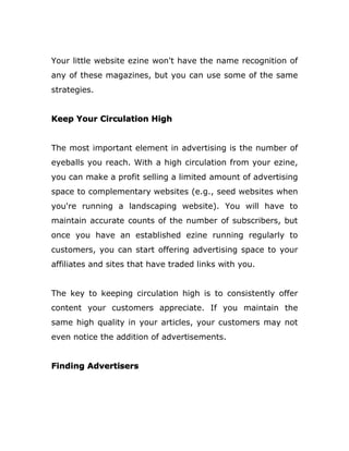 Your little website ezine won't have the name recognition of
any of these magazines, but you can use some of the same
strategies.
Keep Your Circulation High
The most important element in advertising is the number of
eyeballs you reach. With a high circulation from your ezine,
you can make a profit selling a limited amount of advertising
space to complementary websites (e.g., seed websites when
you're running a landscaping website). You will have to
maintain accurate counts of the number of subscribers, but
once you have an established ezine running regularly to
customers, you can start offering advertising space to your
affiliates and sites that have traded links with you.
The key to keeping circulation high is to consistently offer
content your customers appreciate. If you maintain the
same high quality in your articles, your customers may not
even notice the addition of advertisements.
Finding Advertisers
 