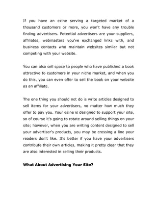 If you have an ezine serving a targeted market of a
thousand customers or more, you won't have any trouble
finding advertisers. Potential advertisers are your suppliers,
affiliates, webmasters you've exchanged links with, and
business contacts who maintain websites similar but not
competing with your website.
You can also sell space to people who have published a book
attractive to customers in your niche market, and when you
do this, you can even offer to sell the book on your website
as an affiliate.
The one thing you should not do is write articles designed to
sell items for your advertisers, no matter how much they
offer to pay you. Your ezine is designed to support your site,
so of course it's going to rotate around selling things on your
site; however, when you are writing content designed to sell
your advertiser's products, you may be crossing a line your
readers don't like. It's better if you have your advertisers
contribute their own articles, making it pretty clear that they
are also interested in selling their products.
What About Advertising Your Site?
 
