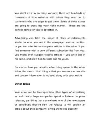 You don't exist in an ezine vacuum; there are hundreds of
thousands of little websites with ezines they send out to
customers who are eager to get them. Some of those ezines
are going to cross into your niche market. These are the
perfect ezines for you to advertise in.
Advertising can take the shape of block advertisements
similar to what you see in the newspaper want-ad section,
or you can offer to run complete articles in the ezine. If you
find someone with a very different subscriber list from you,
you might even suggest trading articles – you write one in
his ezine, and allow him to write one for yours.
No matter how you acquire advertising space in the other
ezine, the most critical thing is that you ensure your website
and contact information is included along with your article.
Other Ideas
Your ezine can be leveraged into other types of advertising
as well. Many large companies spend a fortune on press
releases, gambling that somewhere, one of the newspapers
or periodicals they've sent the release to will publish an
article about their company, giving them free publicity.
 