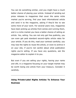 You can do something similar, and you might have a much
better chance of placing your article. Instead of sending out
press releases to magazines that cover the same niche
market you're serving, find your best informational article
and send it to the magazine, asking if they'd like to see
some more of your work. For several years now, magazines
have been picking up articles from ezines and running them,
and in a niche market you have a better chance of selling an
article. Yes, selling. You can not only get free publicity, you
can even get paid standard second-rights article rates for
your article. If you do this, read your contract carefully; you
may lose the rights to reuse the article, or even to archive it
on your site, if you're not careful about what publication
rights you're selling. If you have any questions, ask the
magazine editor to explain it to you.
But even if you are selling your rights, having your name
and URL in a magazine focusing on your target market may
be worth losing one article from your treasury. Consider it
carefully.
Using Private-Label Rights Articles To Enhance Your
Business
 