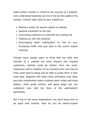 Good written content is critical to the success of a website,
and a web-based business can live or die by the quality of its
content. Content adds value to your website by:
 Making it easier for search engines to catalog
 Keeping customers on the site
 Convincing customers to subscribe to a mailing list
 Helping you sell new products
 Encouraging other webmasters to link to you,
increasing traffic and your spot in the search engine
rankings
Though many people seem to think that the bells and
whistles of a website are what interest and impress
customers, nothing could be further from the truth.
Customers want a website run by someone they can trust to
know what they're doing and be able to guide them if they
need help. Websites with fancy flash animations and other
gee-whiz components make a website seem colder and more
distant, while great articles and good blogs can win
customers over with the force of the webmaster's
personality.
But if you're like many webmasters, you don't know how to
do good web content. How do you do search-engine
 