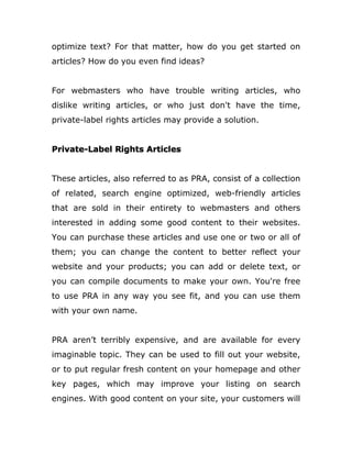 optimize text? For that matter, how do you get started on
articles? How do you even find ideas?
For webmasters who have trouble writing articles, who
dislike writing articles, or who just don't have the time,
private-label rights articles may provide a solution.
Private-Label Rights Articles
These articles, also referred to as PRA, consist of a collection
of related, search engine optimized, web-friendly articles
that are sold in their entirety to webmasters and others
interested in adding some good content to their websites.
You can purchase these articles and use one or two or all of
them; you can change the content to better reflect your
website and your products; you can add or delete text, or
you can compile documents to make your own. You're free
to use PRA in any way you see fit, and you can use them
with your own name.
PRA aren’t terribly expensive, and are available for every
imaginable topic. They can be used to fill out your website,
or to put regular fresh content on your homepage and other
key pages, which may improve your listing on search
engines. With good content on your site, your customers will
 
