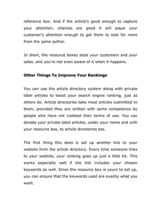 reference box. And if the article's good enough to capture
your attention, chances are good it will pique your
customer's attention enough to get them to look for more
from the same author.
In short, the resource boxes steal your customers and your
sales, and you're not even aware of it when it happens.
Other Things To Improve Your Rankings
You can use the article directory system along with private
label articles to boost your search engine ranking, just as
others do. Article directories take most articles submitted to
them, provided they are written with some competence by
people who have not violated their terms of use. You can
donate your private label articles, under your name and with
your resource box, to article directories too.
The first thing this does is set up another link to your
website from the article directory. Every time someone links
to your website, your ranking goes up just a little bit. This
works especially well if the link includes your chosen
keywords as well. Since the resource box is yours to set up,
you can ensure that the keywords used are exactly what you
want.
 