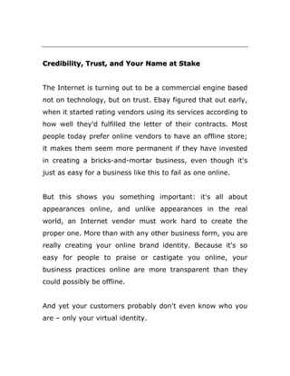 Credibility, Trust, and Your Name at Stake
The Internet is turning out to be a commercial engine based
not on technology, but on trust. Ebay figured that out early,
when it started rating vendors using its services according to
how well they'd fulfilled the letter of their contracts. Most
people today prefer online vendors to have an offline store;
it makes them seem more permanent if they have invested
in creating a bricks-and-mortar business, even though it's
just as easy for a business like this to fail as one online.
But this shows you something important: it's all about
appearances online, and unlike appearances in the real
world, an Internet vendor must work hard to create the
proper one. More than with any other business form, you are
really creating your online brand identity. Because it's so
easy for people to praise or castigate you online, your
business practices online are more transparent than they
could possibly be offline.
And yet your customers probably don't even know who you
are – only your virtual identity.
 