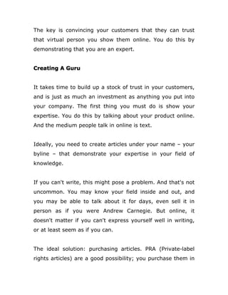 The key is convincing your customers that they can trust
that virtual person you show them online. You do this by
demonstrating that you are an expert.
Creating A Guru
It takes time to build up a stock of trust in your customers,
and is just as much an investment as anything you put into
your company. The first thing you must do is show your
expertise. You do this by talking about your product online.
And the medium people talk in online is text.
Ideally, you need to create articles under your name – your
byline – that demonstrate your expertise in your field of
knowledge.
If you can't write, this might pose a problem. And that's not
uncommon. You may know your field inside and out, and
you may be able to talk about it for days, even sell it in
person as if you were Andrew Carnegie. But online, it
doesn't matter if you can't express yourself well in writing,
or at least seem as if you can.
The ideal solution: purchasing articles. PRA (Private-label
rights articles) are a good possibility; you purchase them in
 