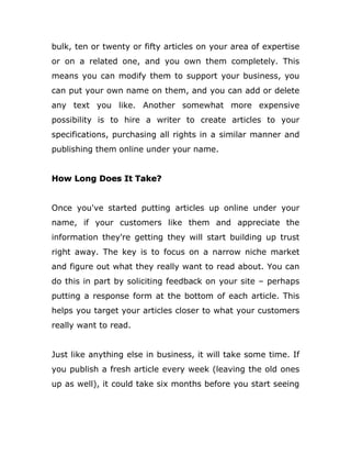 bulk, ten or twenty or fifty articles on your area of expertise
or on a related one, and you own them completely. This
means you can modify them to support your business, you
can put your own name on them, and you can add or delete
any text you like. Another somewhat more expensive
possibility is to hire a writer to create articles to your
specifications, purchasing all rights in a similar manner and
publishing them online under your name.
How Long Does It Take?
Once you've started putting articles up online under your
name, if your customers like them and appreciate the
information they're getting they will start building up trust
right away. The key is to focus on a narrow niche market
and figure out what they really want to read about. You can
do this in part by soliciting feedback on your site – perhaps
putting a response form at the bottom of each article. This
helps you target your articles closer to what your customers
really want to read.
Just like anything else in business, it will take some time. If
you publish a fresh article every week (leaving the old ones
up as well), it could take six months before you start seeing
 