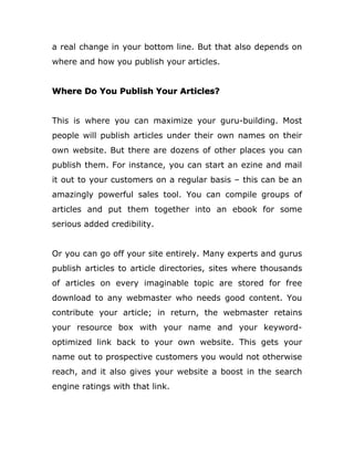 a real change in your bottom line. But that also depends on
where and how you publish your articles.
Where Do You Publish Your Articles?
This is where you can maximize your guru-building. Most
people will publish articles under their own names on their
own website. But there are dozens of other places you can
publish them. For instance, you can start an ezine and mail
it out to your customers on a regular basis – this can be an
amazingly powerful sales tool. You can compile groups of
articles and put them together into an ebook for some
serious added credibility.
Or you can go off your site entirely. Many experts and gurus
publish articles to article directories, sites where thousands
of articles on every imaginable topic are stored for free
download to any webmaster who needs good content. You
contribute your article; in return, the webmaster retains
your resource box with your name and your keyword-
optimized link back to your own website. This gets your
name out to prospective customers you would not otherwise
reach, and it also gives your website a boost in the search
engine ratings with that link.
 
