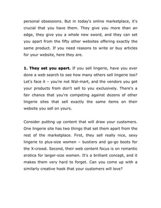 personal obsessions. But in today's online marketplace, it's
crucial that you have them. They give you more than an
edge, they give you a whole new sword, and they can set
you apart from the fifty other websites offering exactly the
same product. If you need reasons to write or buy articles
for your website, here they are.
1. They set you apart. If you sell lingerie, have you ever
done a web search to see how many others sell lingerie too?
Let's face it – you're not Wal-mart, and the vendors you get
your products from don't sell to you exclusively. There's a
fair chance that you're competing against dozens of other
lingerie sites that sell exactly the same items on their
website you sell on yours.
Consider putting up content that will draw your customers.
One lingerie site has two things that set them apart from the
rest of the marketplace. First, they sell really nice, sexy
lingerie to plus-size women – bustiers and go-go boots for
the X-crowd. Second, their web content focus is on romantic
erotica for larger-size women. It's a brilliant concept, and it
makes them very hard to forget. Can you come up with a
similarly creative hook that your customers will love?
 