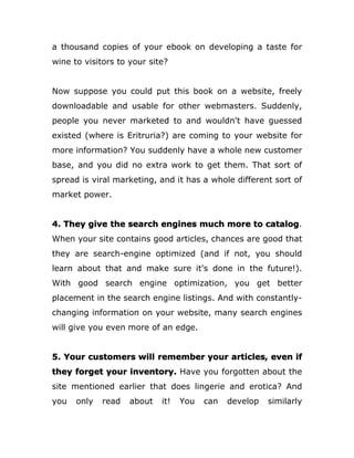 a thousand copies of your ebook on developing a taste for
wine to visitors to your site?
Now suppose you could put this book on a website, freely
downloadable and usable for other webmasters. Suddenly,
people you never marketed to and wouldn't have guessed
existed (where is Eritruria?) are coming to your website for
more information? You suddenly have a whole new customer
base, and you did no extra work to get them. That sort of
spread is viral marketing, and it has a whole different sort of
market power.
4. They give the search engines much more to catalog.
When your site contains good articles, chances are good that
they are search-engine optimized (and if not, you should
learn about that and make sure it's done in the future!).
With good search engine optimization, you get better
placement in the search engine listings. And with constantly-
changing information on your website, many search engines
will give you even more of an edge.
5. Your customers will remember your articles, even if
they forget your inventory. Have you forgotten about the
site mentioned earlier that does lingerie and erotica? And
you only read about it! You can develop similarly
 
